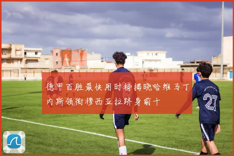 德甲百胜最快用时榜揭晓哈维马丁内斯领衔穆西亚拉跻身前十