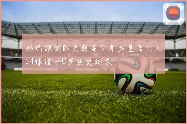 姆巴佩创队史新高今年为皇马打入54球追平C罗历史纪录