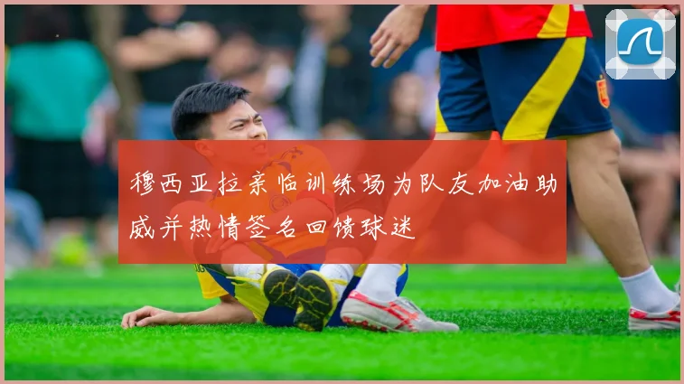 穆西亚拉亲临训练场为队友加油助威并热情签名回馈球迷