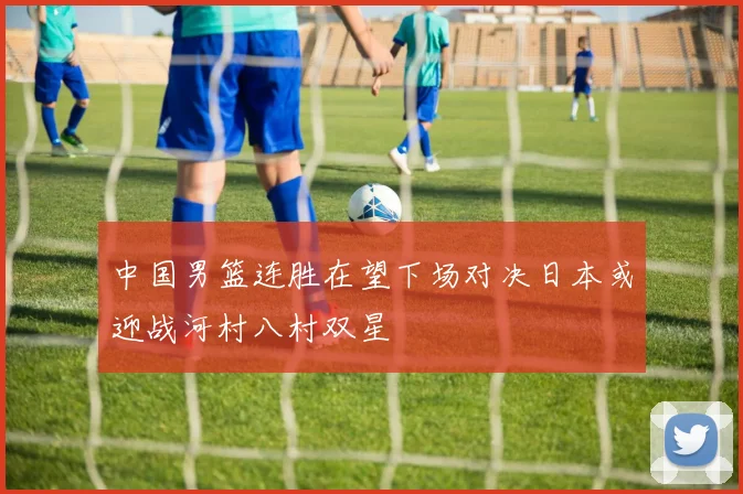 中国男篮连胜在望下场对决日本或迎战河村八村双星