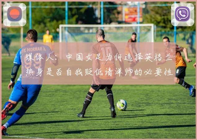 媒体人：中国女足为何选择英格兰热身是否自我贬低请洋帅的必要性何在