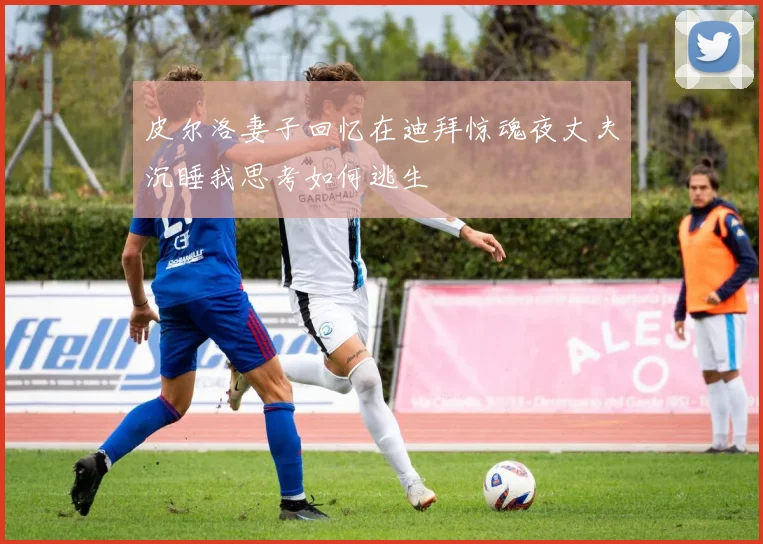 皮尔洛妻子回忆在迪拜惊魂夜丈夫沉睡我思考如何逃生