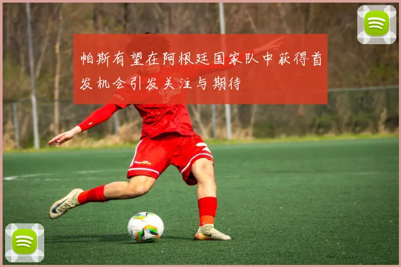 帕斯有望在阿根廷国家队中获得首发机会引发关注与期待