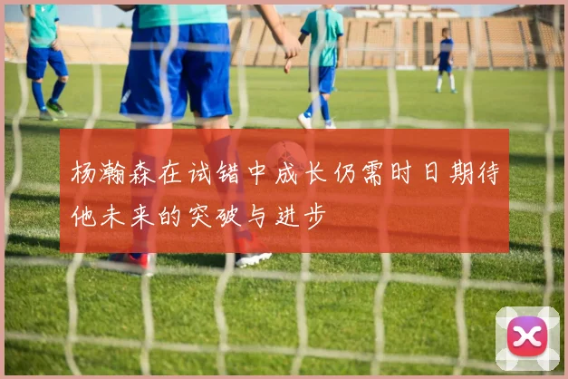 杨瀚森在试错中成长仍需时日期待他未来的突破与进步