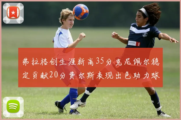 弗拉格创生涯新高35分克尼佩尔稳定贡献20分费尔斯表现出色助力球队