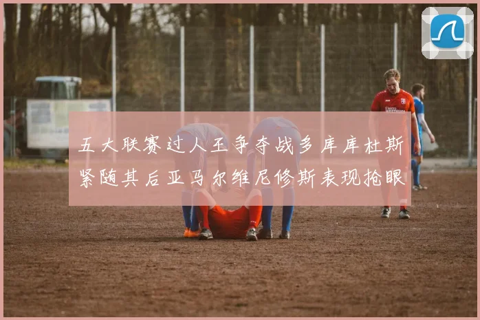 五大联赛过人王争夺战多库库杜斯紧随其后亚马尔维尼修斯表现抢眼