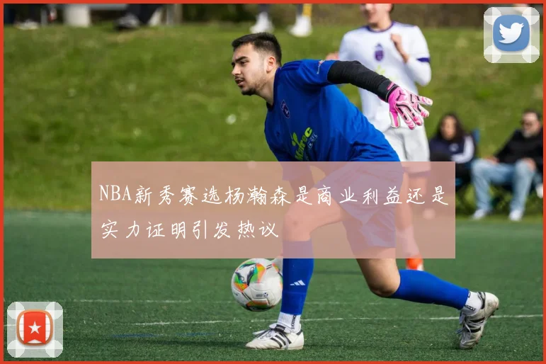 NBA新秀赛选杨瀚森是商业利益还是实力证明引发热议