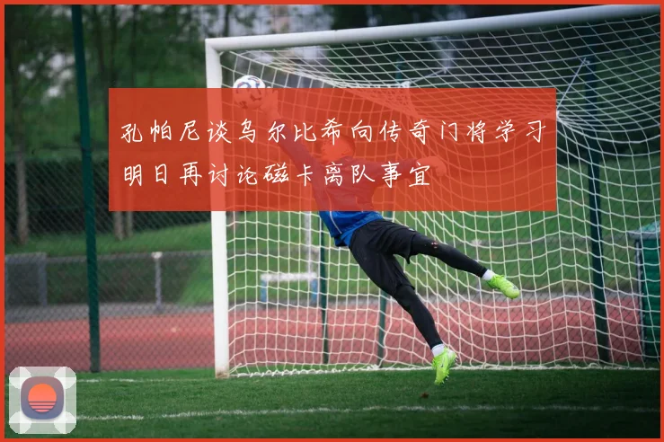 孔帕尼谈乌尔比希向传奇门将学习明日再讨论磁卡离队事宜