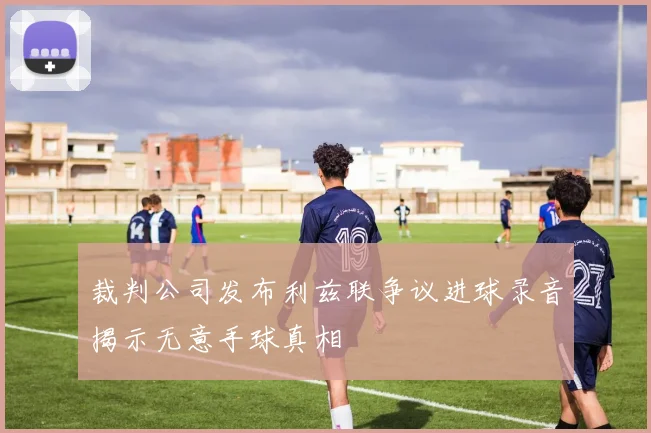 裁判公司发布利兹联争议进球录音揭示无意手球真相
