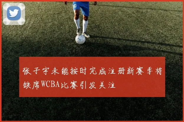 张子宇未能按时完成注册新赛季将缺席WCBA比赛引发关注