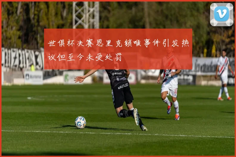 世俱杯决赛恩里克锁喉事件引发热议但至今未受处罚