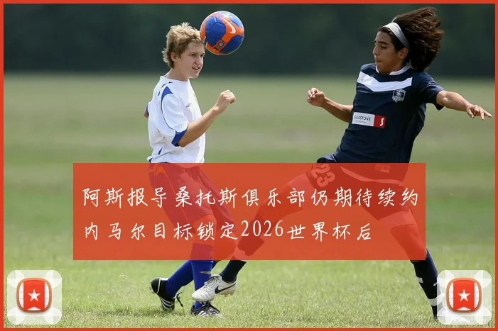 阿斯报导桑托斯俱乐部仍期待续约内马尔目标锁定2026世界杯后