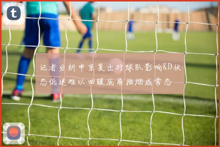 记者分析申京复出对球队影响KD状态低迷难以回暖底角抽烟成常态