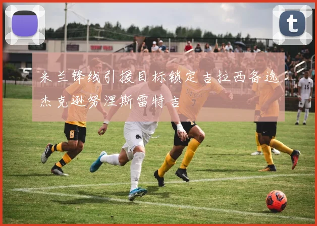 米兰锋线引援目标锁定吉拉西备选杰克逊努涅斯雷特吉