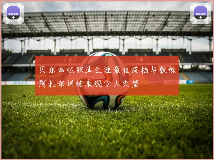 贝尔回忆职业生涯最佳搭档与教练阿扎尔训练表现令人失望