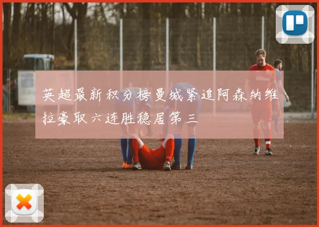英超最新积分榜曼城紧追阿森纳维拉豪取六连胜稳居第三