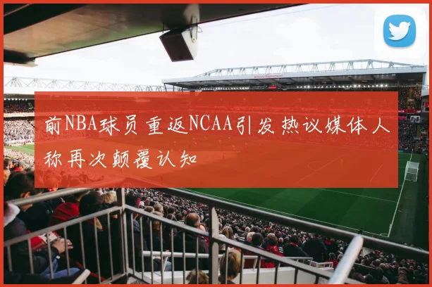 前NBA球员重返NCAA引发热议媒体人称再次颠覆认知