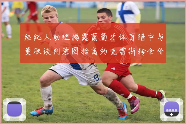 经纪人助理揭露葡萄牙体育暗中与曼联谈判意图抬高约克雷斯转会价格