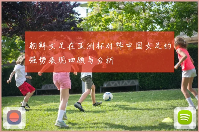 朝鲜女足在亚洲杯对阵中国女足的强势表现回顾与分析