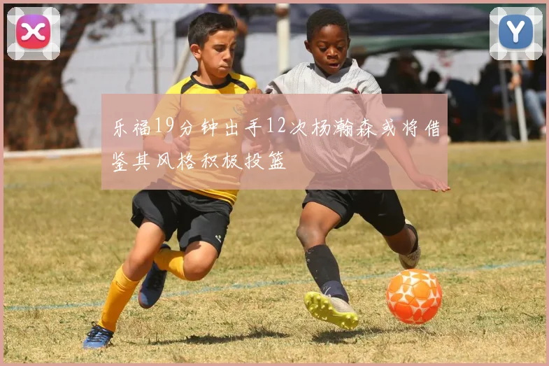 乐福19分钟出手12次杨瀚森或将借鉴其风格积极投篮