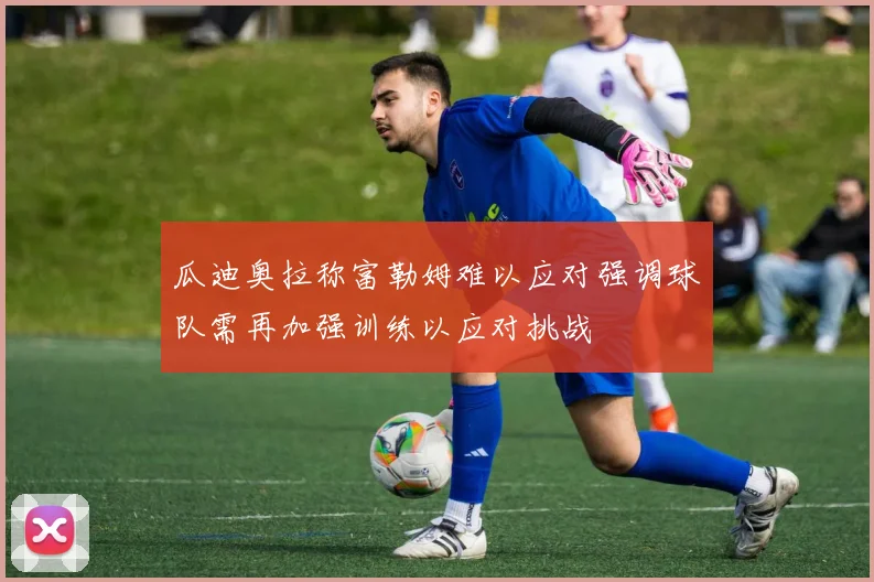 瓜迪奥拉称富勒姆难以应对强调球队需再加强训练以应对挑战